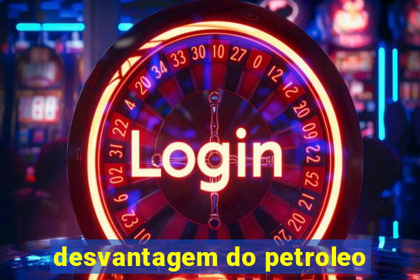 desvantagem do petroleo